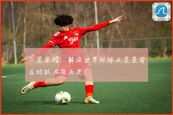 六星荣耀：解读世界杯球衣星星背后的权力与历史