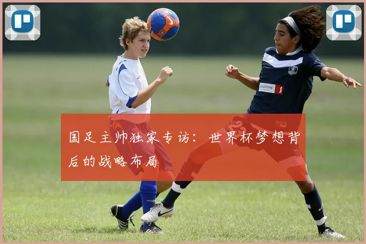 国足主帅独家专访：世界杯梦想背后的战略布局
