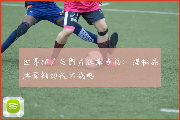 世界杯广告图片独家专访：揭秘品牌营销的视觉战略