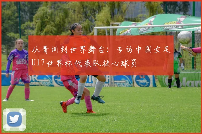 从青训到世界舞台：专访中国女足U17世界杯代表队核心球员