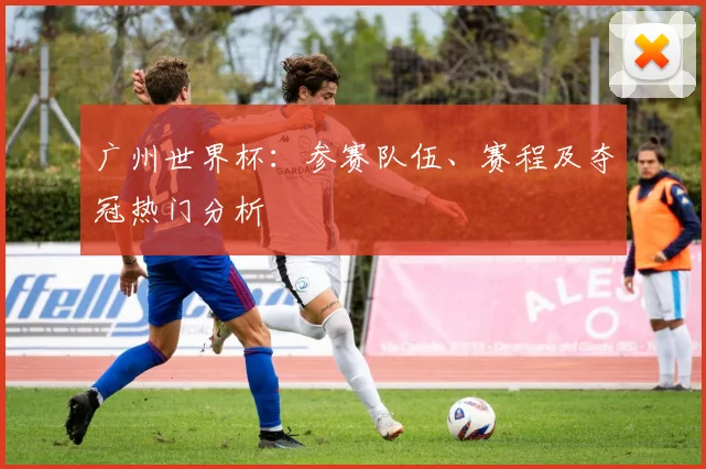 广州世界杯：参赛队伍、赛程及夺冠热门分析