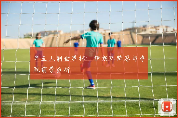 年五人制世界杯：伊朗队阵容与夺冠前景分析