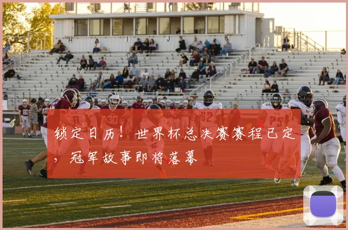 锁定日历！世界杯总决赛赛程已定，冠军故事即将落幕
