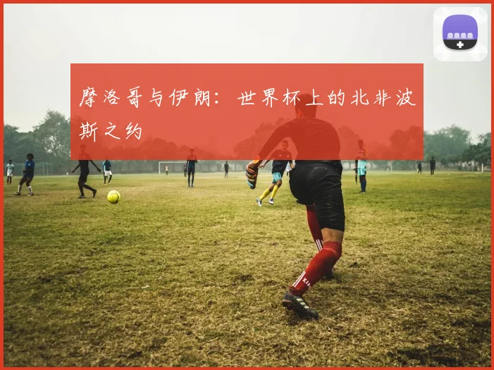 摩洛哥与伊朗：世界杯上的北非波斯之约