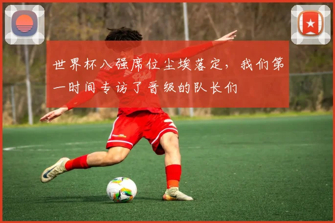 世界杯八强席位尘埃落定，我们第一时间专访了晋级的队长们