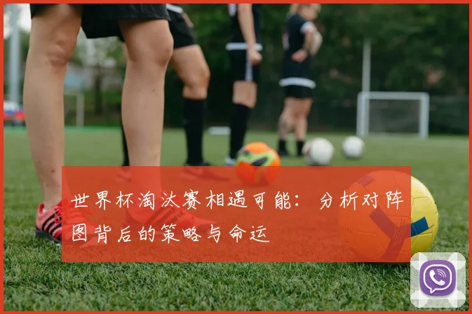 世界杯淘汰赛相遇可能：分析对阵图背后的策略与命运