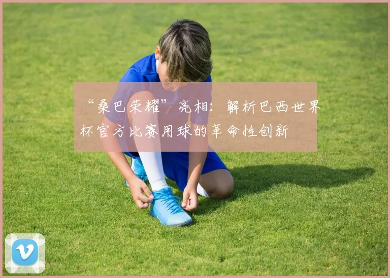 “桑巴荣耀”亮相：解析巴西世界杯官方比赛用球的革命性创新