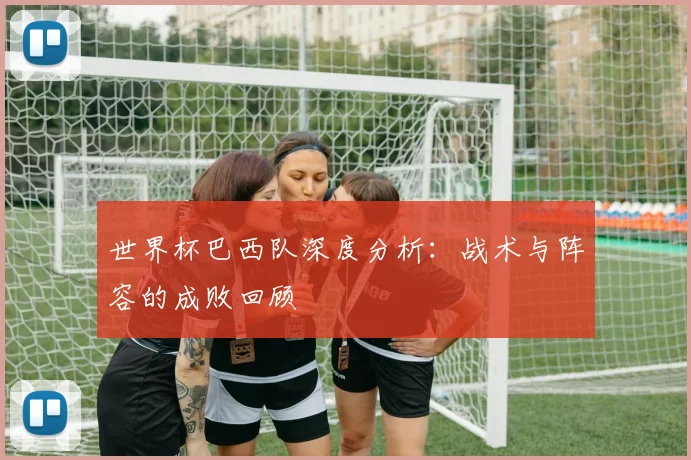 世界杯巴西队深度分析：战术与阵容的成败回顾