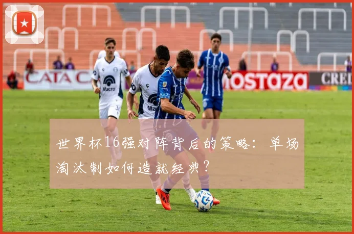 世界杯16强对阵背后的策略：单场淘汰制如何造就经典？