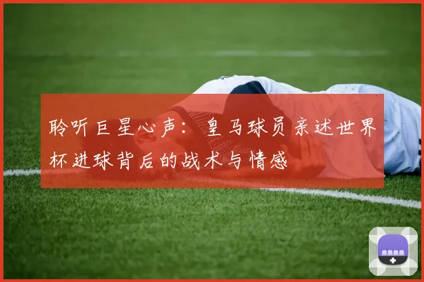 聆听巨星心声：皇马球员亲述世界杯进球背后的战术与情感
