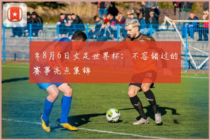 年8月6日女足世界杯：不容错过的赛事亮点集锦