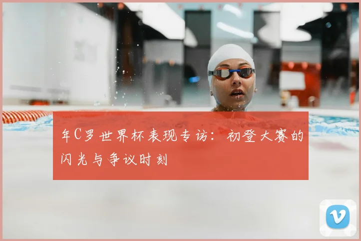 年C罗世界杯表现专访:初登大赛的闪光与争议时刻