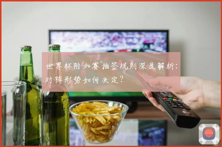 世界杯附加赛抽签规则深度解析:对阵形势如何决定?